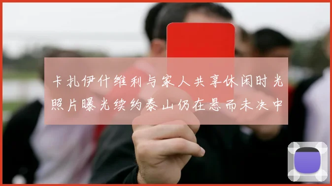 卡扎伊什维利与家人共享休闲时光照片曝光续约泰山仍在悬而未决中