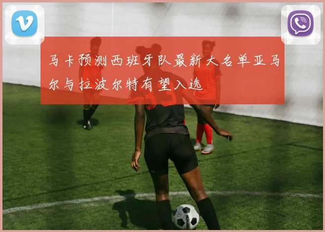 马卡预测西班牙队最新大名单亚马尔与拉波尔特有望入选