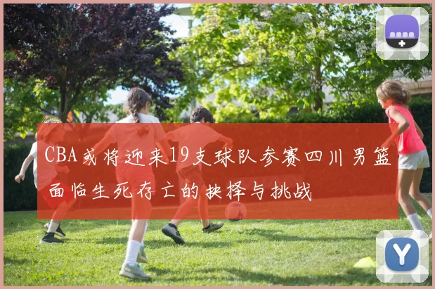 CBA或将迎来19支球队参赛四川男篮面临生死存亡的抉择与挑战
