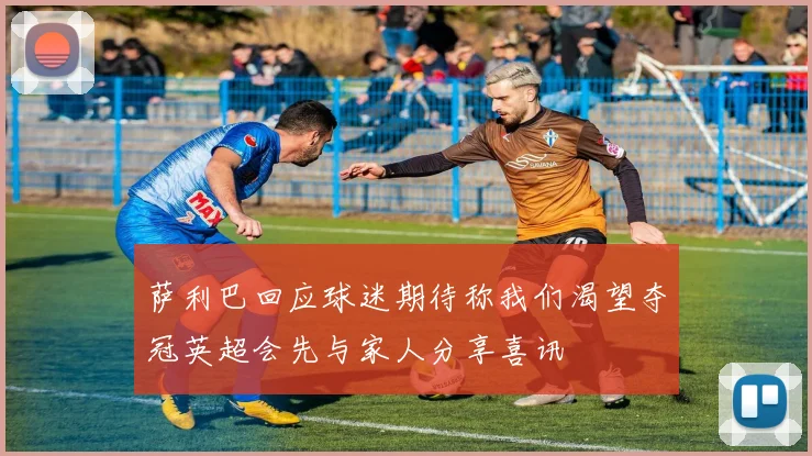 萨利巴回应球迷期待称我们渴望夺冠英超会先与家人分享喜讯