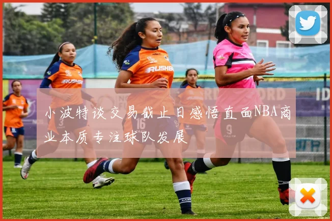 小波特谈交易截止日感悟直面NBA商业本质专注球队发展