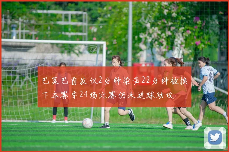 巴莱巴首发仅2分钟染黄22分钟被换下本赛季24场比赛仍未进球助攻