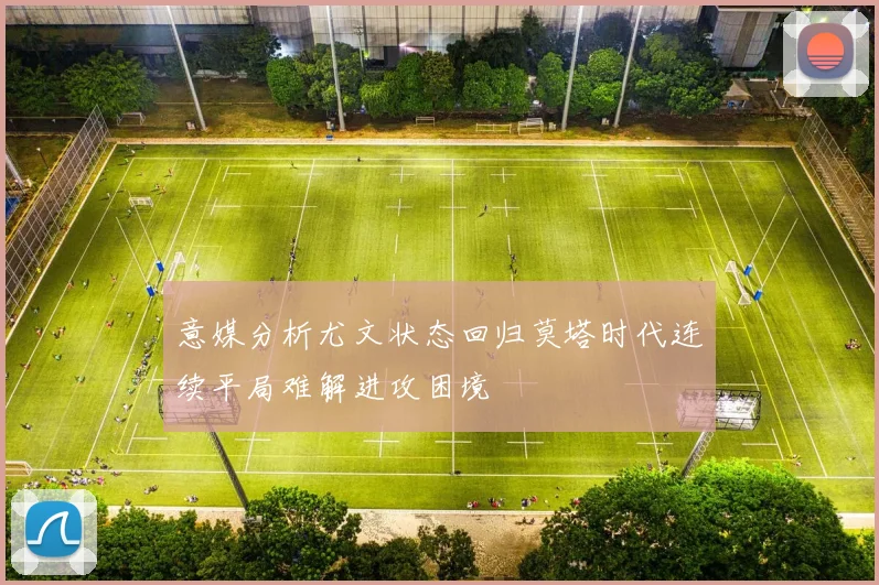 意媒分析尤文状态回归莫塔时代连续平局难解进攻困境