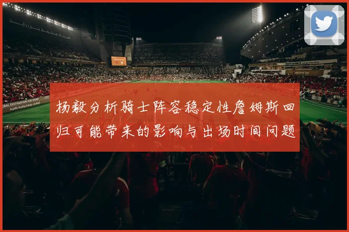 杨毅分析骑士阵容稳定性詹姆斯回归可能带来的影响与出场时间问题