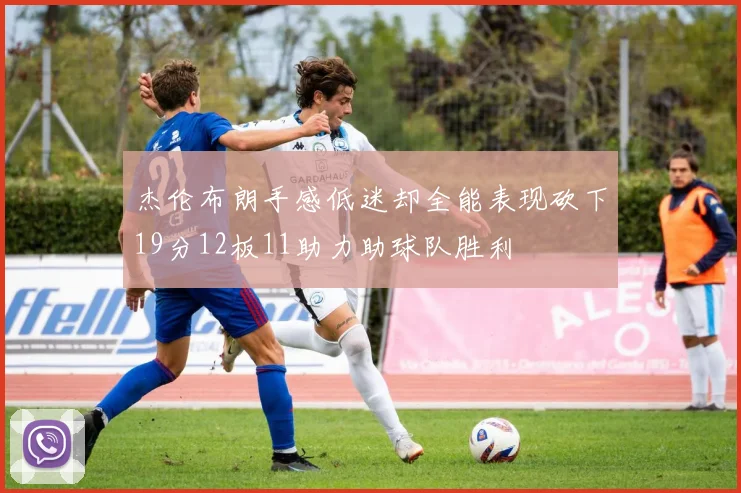 杰伦布朗手感低迷却全能表现砍下19分12板11助力助球队胜利