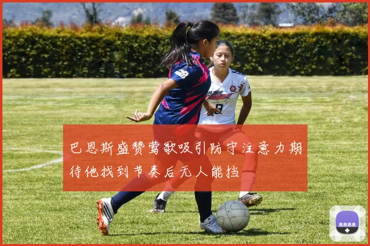 巴恩斯盛赞莺歌吸引防守注意力期待他找到节奏后无人能挡