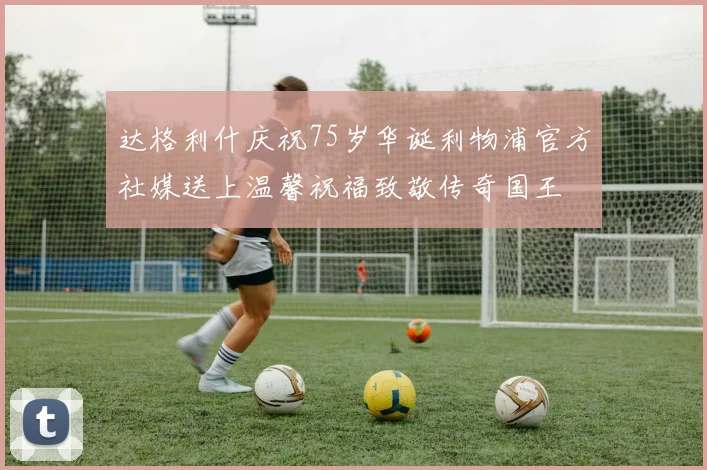 达格利什庆祝75岁华诞利物浦官方社媒送上温馨祝福致敬传奇国王