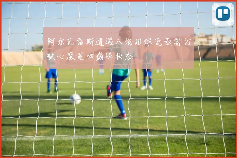 阿尔瓦雷斯遭遇八场进球荒亟需打破心魔重回巅峰状态