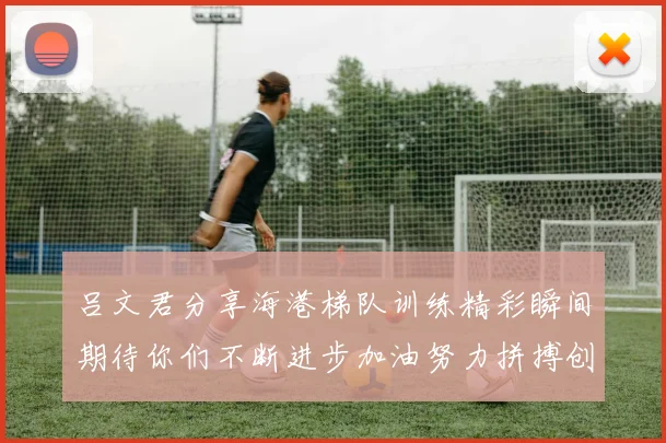 吕文君分享海港梯队训练精彩瞬间期待你们不断进步加油努力拼搏创造辉煌