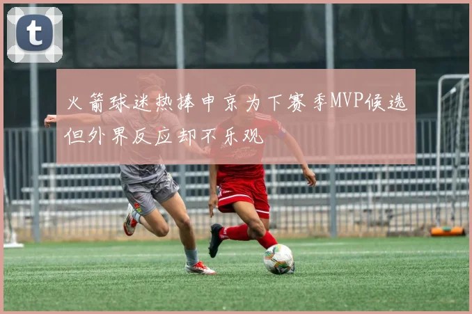 火箭球迷热捧申京为下赛季MVP候选但外界反应却不乐观