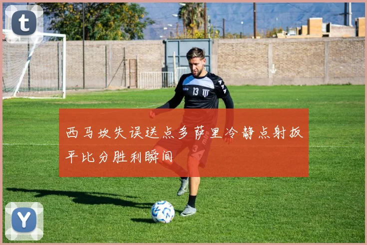 西马坎失误送点多萨里冷静点射扳平比分胜利瞬间