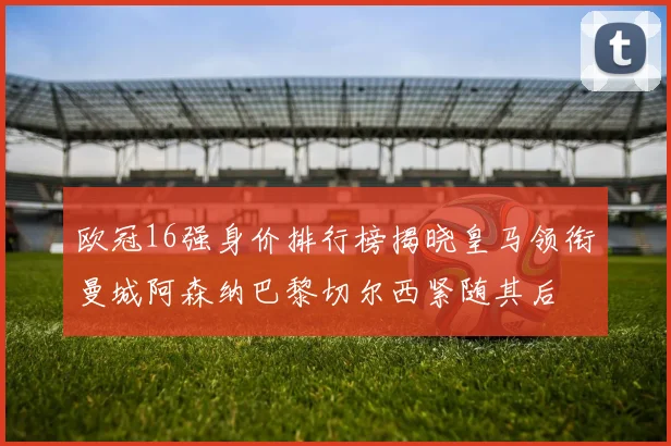 欧冠16强身价排行榜揭晓皇马领衔曼城阿森纳巴黎切尔西紧随其后