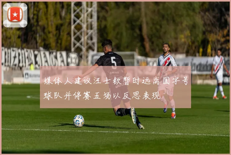 媒体人建议汪士钦暂时远离国字号球队并停赛五场以反思表现