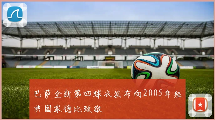 巴萨全新第四球衣发布向2005年经典国家德比致敬